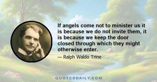 If angels come not to minister us it is because we do not invite them, it is because we keep the door closed through which they might otherwise enter.