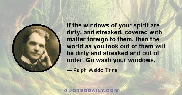 If the windows of your spirit are dirty, and streaked, covered with matter foreign to them, then the world as you look out of them will be dirty and streaked and out of order.  Go wash your windows.