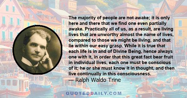 The majority of people are not awake; it is only here and there that we find one even partially awake. Practically all of us, as a result, are living lives that are unworthy almost the name of lives, compared to those