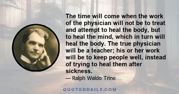 The time will come when the work of the physician will not be to treat and attempt to heal the body, but to heal the mind, which in turn will heal the body. The true physician will be a teacher; his or her work will be