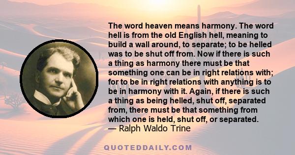 The word heaven means harmony. The word hell is from the old English hell, meaning to build a wall around, to separate; to be helled was to be shut off from. Now if there is such a thing as harmony there must be that