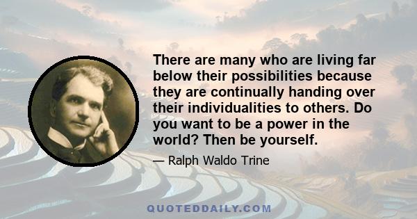 There are many who are living far below their possibilities because they are continually handing over their individualities to others. Do you want to be a power in the world? Then be yourself.