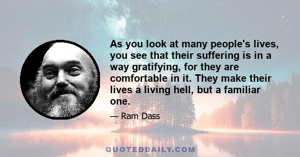 As you look at many people's lives, you see that their suffering is in a way gratifying, for they are comfortable in it. They make their lives a living hell, but a familiar one.