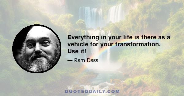 Everything in your life is there as a vehicle for your transformation. Use it!