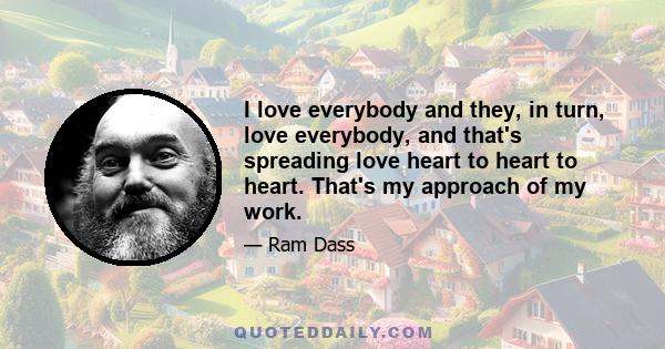 I love everybody and they, in turn, love everybody, and that's spreading love heart to heart to heart. That's my approach of my work.