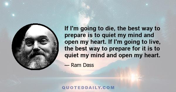 If I'm going to die, the best way to prepare is to quiet my mind and open my heart. If I'm going to live, the best way to prepare for it is to quiet my mind and open my heart.