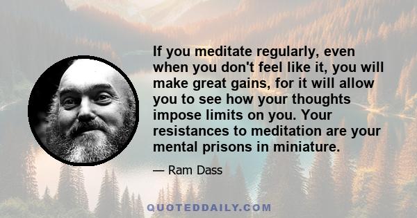 If you meditate regularly, even when you don't feel like it, you will make great gains, for it will allow you to see how your thoughts impose limits on you. Your resistances to meditation are your mental prisons in