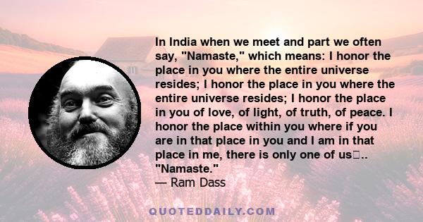 In India when we meet and part we often say, Namaste, which means: I honor the place in you where the entire universe resides; I honor the place in you where the entire universe resides; I honor the place in you of