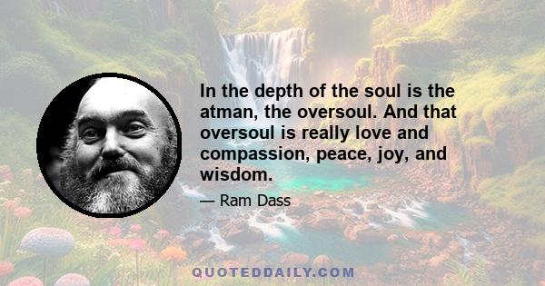 In the depth of the soul is the atman, the oversoul. And that oversoul is really love and compassion, peace, joy, and wisdom.