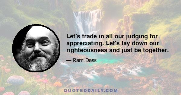 Let's trade in all our judging for appreciating. Let's lay down our righteousness and just be together.