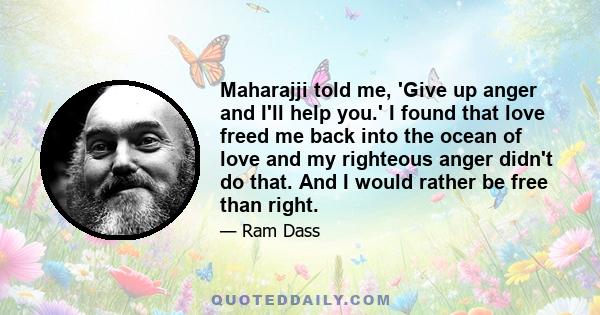 Maharajji told me, 'Give up anger and I'll help you.' I found that love freed me back into the ocean of love and my righteous anger didn't do that. And I would rather be free than right.