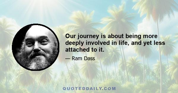 Our journey is about being more deeply involved in life, and yet less attached to it.