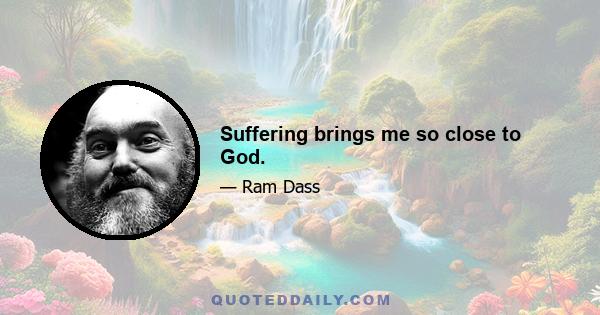 Suffering brings me so close to God.