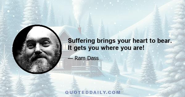 Suffering brings your heart to bear. It gets you where you are!