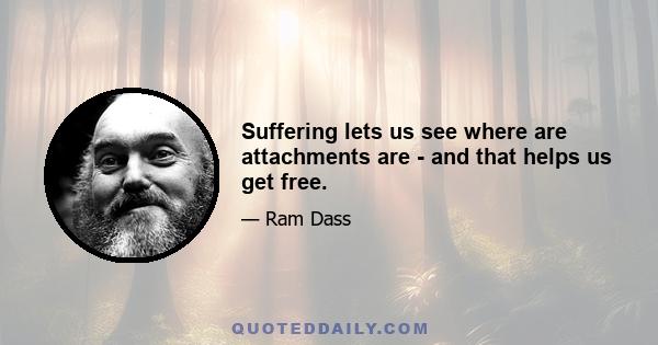 Suffering lets us see where are attachments are - and that helps us get free.