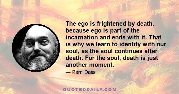 The ego is frightened by death, because ego is part of the incarnation and ends with it. That is why we learn to identify with our soul, as the soul continues after death. For the soul, death is just another moment.