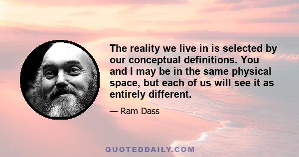 The reality we live in is selected by our conceptual definitions. You and I may be in the same physical space, but each of us will see it as entirely different.