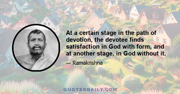 At a certain stage in the path of devotion, the devotee finds satisfaction in God with form, and at another stage, in God without it.