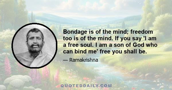 Bondage is of the mind; freedom too is of the mind. If you say 'I am a free soul. I am a son of God who can bind me' free you shall be.