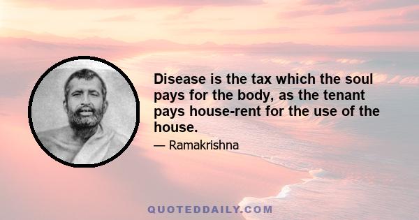 Disease is the tax which the soul pays for the body, as the tenant pays house-rent for the use of the house.