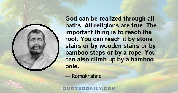 God can be realized through all paths. All religions are true. The important thing is to reach the roof. You can reach it by stone stairs or by wooden stairs or by bamboo steps or by a rope. You can also climb up by a