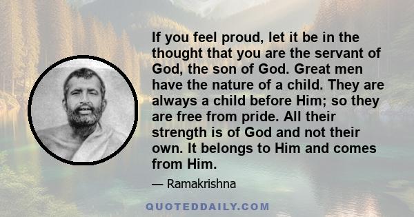 If you feel proud, let it be in the thought that you are the servant of God, the son of God. Great men have the nature of a child. They are always a child before Him; so they are free from pride. All their strength is