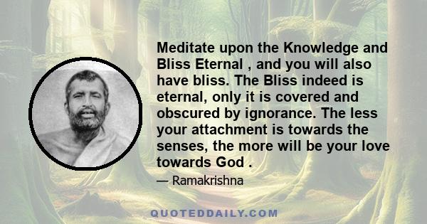 Meditate upon the Knowledge and Bliss Eternal , and you will also have bliss. The Bliss indeed is eternal, only it is covered and obscured by ignorance. The less your attachment is towards the senses, the more will be