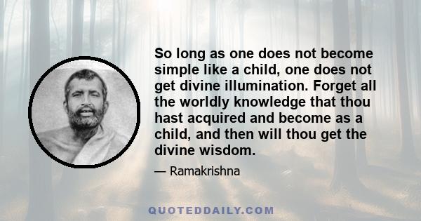 So long as one does not become simple like a child, one does not get divine illumination. Forget all the worldly knowledge that thou hast acquired and become as a child, and then will thou get the divine wisdom.