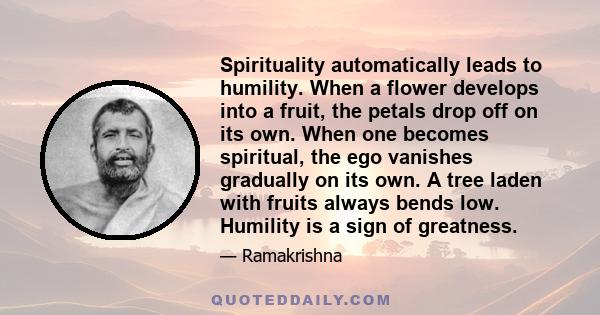 Spirituality automatically leads to humility. When a flower develops into a fruit, the petals drop off on its own. When one becomes spiritual, the ego vanishes gradually on its own. A tree laden with fruits always bends 