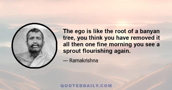 The ego is like the root of a banyan tree, you think you have removed it all then one fine morning you see a sprout flourishing again.