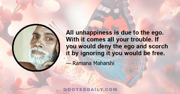 All unhappiness is due to the ego. With it comes all your trouble. If you would deny the ego and scorch it by ignoring it you would be free.