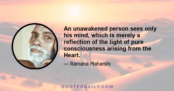 An unawakened person sees only his mind, which is merely a reflection of the light of pure consciousness arising from the Heart.