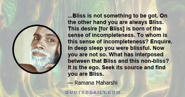 ...Bliss is not something to be got. On the other hand you are always Bliss. This desire [for Bliss] is born of the sense of incompleteness. To whom is this sense of incompleteness? Enquire. In deep sleep you were