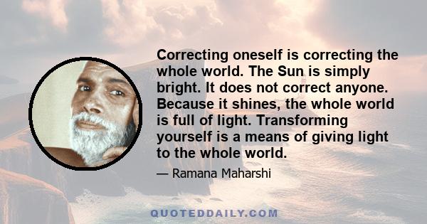 Correcting oneself is correcting the whole world. The Sun is simply bright. It does not correct anyone. Because it shines, the whole world is full of light. Transforming yourself is a means of giving light to the whole