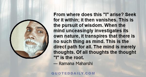 From where does this I arise? Seek for it within; it then vanishes. This is the pursuit of wisdom. When the mind unceasingly investigates its own nature, it transpires that there is no such thing as mind. This is the