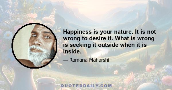 Happiness is your nature. It is not wrong to desire it. What is wrong is seeking it outside when it is inside.