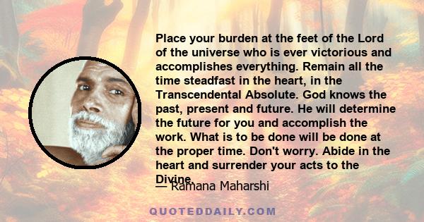 Place your burden at the feet of the Lord of the universe who is ever victorious and accomplishes everything. Remain all the time steadfast in the heart, in the Transcendental Absolute. God knows the past, present and