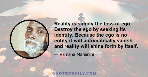 Reality is simply the loss of ego. Destroy the ego by seeking its identity. Because the ego is no entity it will automatically vanish and reality will shine forth by itself.