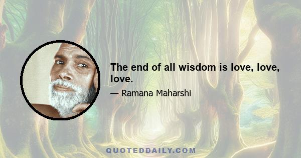 The end of all wisdom is love, love, love.