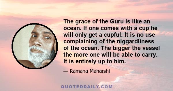 The grace of the Guru is like an ocean. If one comes with a cup he will only get a cupful. It is no use complaining of the niggardliness of the ocean. The bigger the vessel the more one will be able to carry. It is