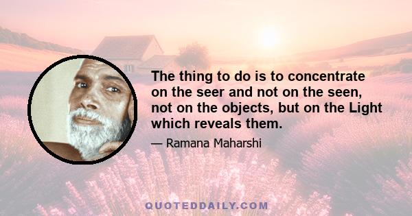 The thing to do is to concentrate on the seer and not on the seen, not on the objects, but on the Light which reveals them.