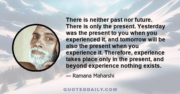 There is neither past nor future. There is only the present. Yesterday was the present to you when you experienced it, and tomorrow will be also the present when you experience it. Therefore, experience takes place only 