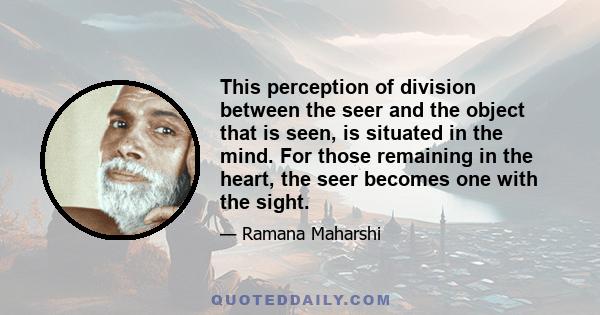 This perception of division between the seer and the object that is seen, is situated in the mind. For those remaining in the heart, the seer becomes one with the sight.