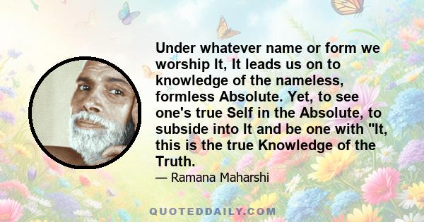 Under whatever name or form we worship It, It leads us on to knowledge of the nameless, formless Absolute. Yet, to see one's true Self in the Absolute, to subside into It and be one with It, this is the true Knowledge