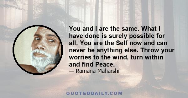 You and I are the same. What I have done is surely possible for all. You are the Self now and can never be anything else. Throw your worries to the wind, turn within and find Peace.