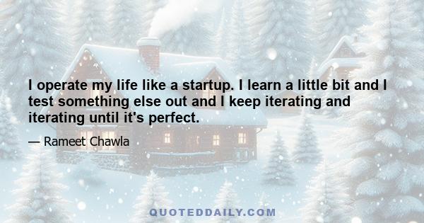 I operate my life like a startup. I learn a little bit and I test something else out and I keep iterating and iterating until it's perfect.