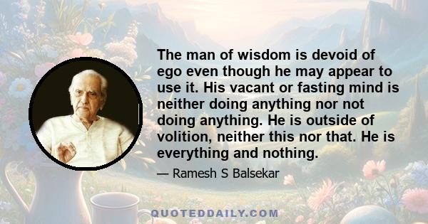 The man of wisdom is devoid of ego even though he may appear to use it. His vacant or fasting mind is neither doing anything nor not doing anything. He is outside of volition, neither this nor that. He is everything and 