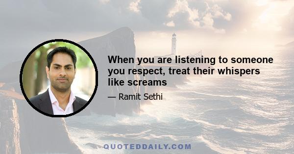 When you are listening to someone you respect, treat their whispers like screams