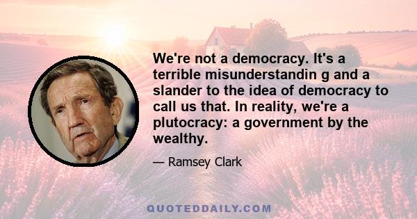 We're not a democracy. It's a terrible misunderstandin g and a slander to the idea of democracy to call us that. In reality, we're a plutocracy: a government by the wealthy.