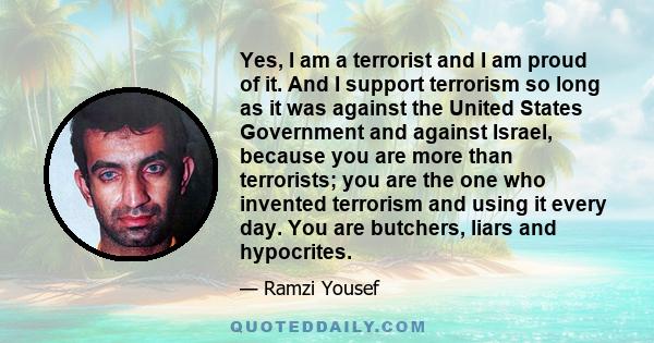 Yes, I am a terrorist and I am proud of it. And I support terrorism so long as it was against the United States Government and against Israel, because you are more than terrorists; you are the one who invented terrorism 